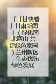 「甘快看」甘肃新闻丨（绿化南北两山 共建绿色家园）兰州新区：生态优先绿色发展 打造生态环保示范区