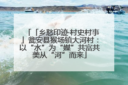 「乡愁印迹·村史村事」瓮安县猴场镇大河村：以“水”为“媒”共富共美从“河”而来
