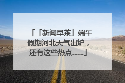 「新闻早茶」端午假期河北天气出炉，还有这些热点……