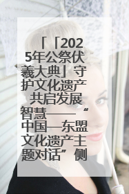 「2025年公祭伏羲大典」守护文化遗产 共启发展智慧——“中国—东盟文化遗产主题对话”侧记