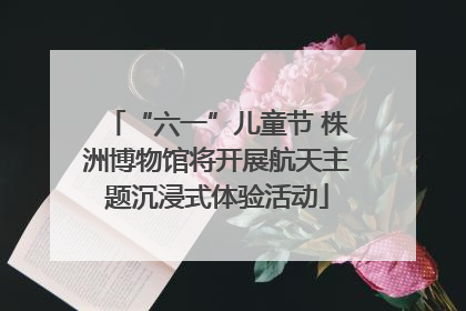 “六一”儿童节 株洲博物馆将开展航天主题沉浸式体验活动