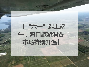 “六一”遇上端午，海口旅游消费市场持续升温