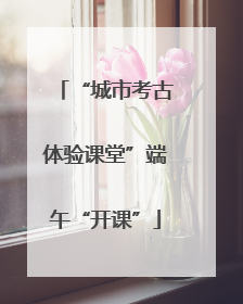 “城市考古体验课堂”端午“开课”