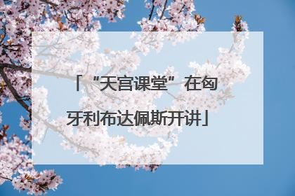 “天宫课堂”在匈牙利布达佩斯开讲