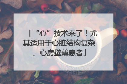 “心”技术来了！尤其适用于心脏结构复杂、心房壁薄患者