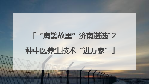“扁鹊故里”济南遴选12种中医养生技术“进万家”