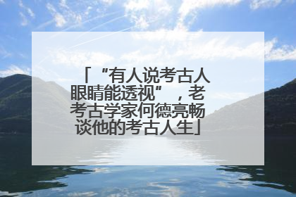 “有人说考古人眼睛能透视”，老考古学家何德亮畅谈他的考古人生