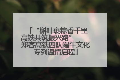 “槲叶裹粽香千里 高铁共筑振兴路”——郑客高铁四队端午文化专列温情启程