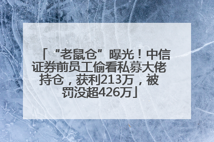 “老鼠仓”曝光！中信证券前员工偷看私募大佬持仓，获利213万，被罚没超426万