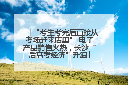 “考生考完后直接从考场赶来店里” 电子产品销售火热，长沙“后高考经济”升温