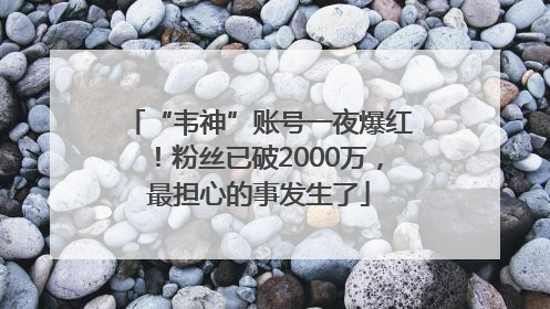 “韦神”账号一夜爆红！粉丝已破2000万，最担心的事发生了