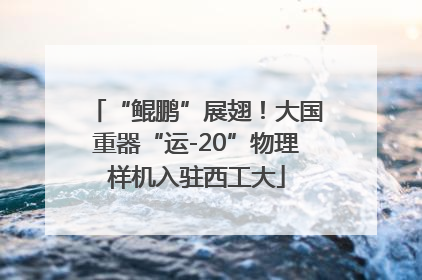 “鲲鹏”展翅！大国重器“运-20”物理样机入驻西工大