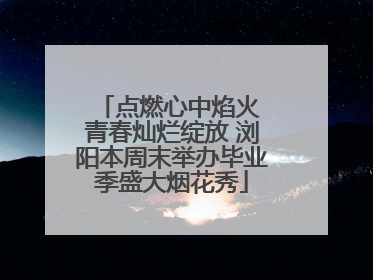 点燃心中焰火 青春灿烂绽放 浏阳本周末举办毕业季盛大烟花秀