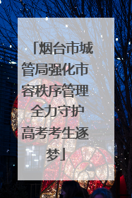 烟台市城管局强化市容秩序管理 全力守护高考考生逐梦