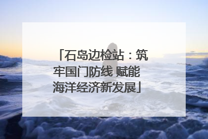石岛边检站：筑牢国门防线 赋能海洋经济新发展