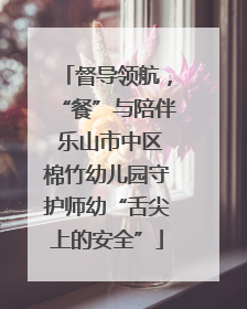 督导领航，“餐”与陪伴 乐山市中区棉竹幼儿园守护师幼“舌尖上的安全”