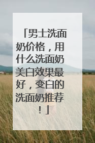 男士洗面奶价格，用什么洗面奶美白效果最好，变白的洗面奶推荐！