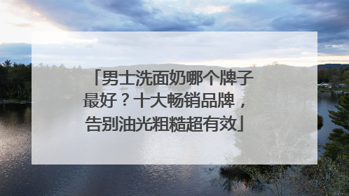 男士洗面奶哪个牌子最好？十大畅销品牌，告别油光粗糙超有效