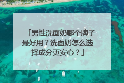 男性洗面奶哪个牌子最好用？洗面奶怎么选择成分更安心？