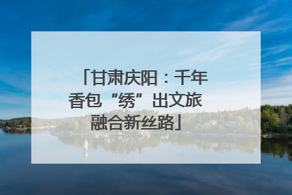 甘肃庆阳：千年香包“绣”出文旅融合新丝路