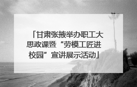 甘肃张掖举办职工大思政课暨“劳模工匠进校园”宣讲展示活动