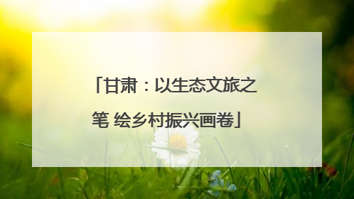 甘肃：以生态文旅之笔 绘乡村振兴画卷