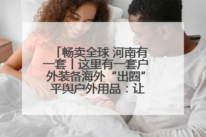 畅卖全球 河南有一套丨这里有一套户外装备海外“出圈” 平舆户外用品：让“休闲风”长红