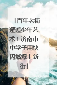 百年老街邂逅少年艺术！济南市中学子用快闪燃爆上新街