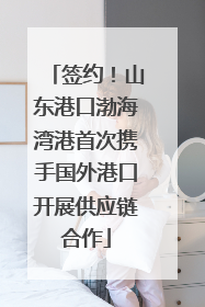 签约！山东港口渤海湾港首次携手国外港口开展供应链合作