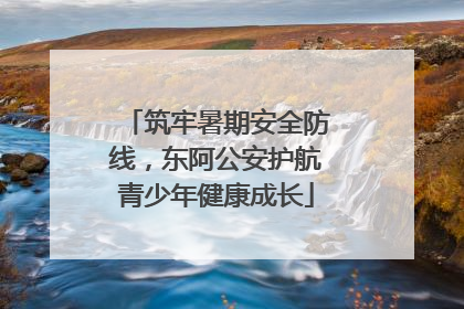 筑牢暑期安全防线，东阿公安护航青少年健康成长
