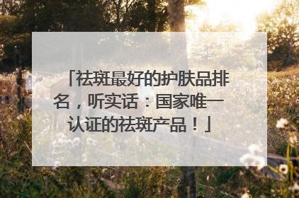 祛斑最好的护肤品排名，听实话：国家唯一认证的祛斑产品！