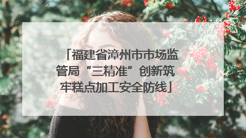 福建省漳州市市场监管局“三精准”创新筑牢糕点加工安全防线