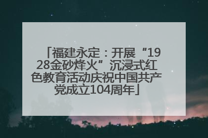 福建永定：开展“1928金砂烽火”沉浸式红色教育活动庆祝中国共产党成立104周年