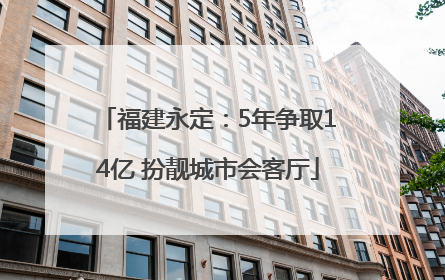福建永定：5年争取14亿 扮靓城市会客厅
