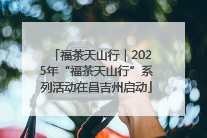 福茶天山行｜2025年“福茶天山行”系列活动在昌吉州启动