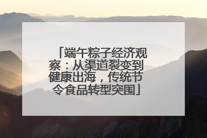 端午粽子经济观察：从渠道裂变到健康出海，传统节令食品转型突围
