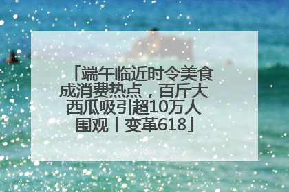 端午临近时令美食成消费热点，百斤大西瓜吸引超10万人围观丨变革618