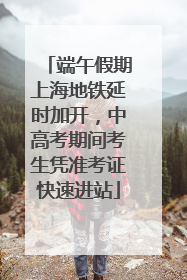端午假期上海地铁延时加开，中高考期间考生凭准考证快速进站