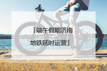 端午假期济南地铁延时运营