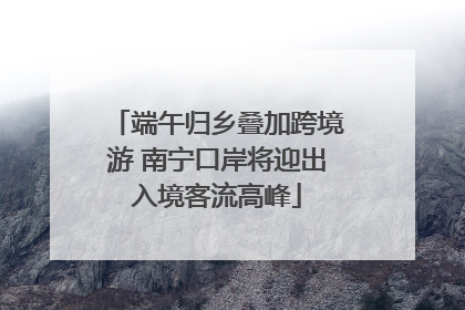端午归乡叠加跨境游 南宁口岸将迎出入境客流高峰