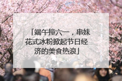 端午撞六一，串妹花式冰粉掀起节日经济的美食热浪
