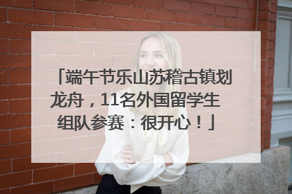 端午节乐山苏稽古镇划龙舟，11名外国留学生组队参赛：很开心！