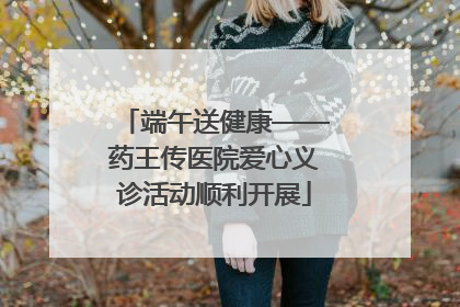 端午送健康——药王传医院爱心义诊活动顺利开展