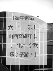 端午邂逅“六一”｜带上山西文旅年卡，“粽”享欢乐亲子游！
