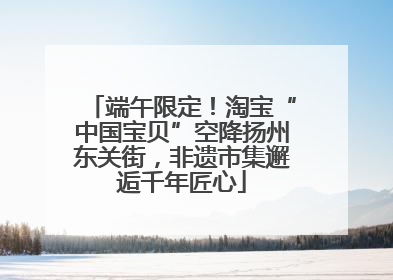 端午限定！淘宝“中国宝贝”空降扬州东关街，非遗市集邂逅千年匠心