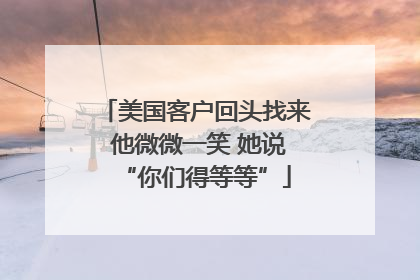 美国客户回头找来 他微微一笑 她说“你们得等等”