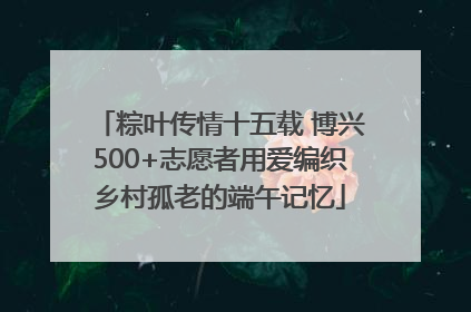 粽叶传情十五载 博兴500+志愿者用爱编织乡村孤老的端午记忆