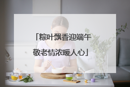 粽叶飘香迎端午 敬老情浓暖人心