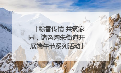 粽香传情 共筑家园，诸暨陶朱街道开展端午节系列活动