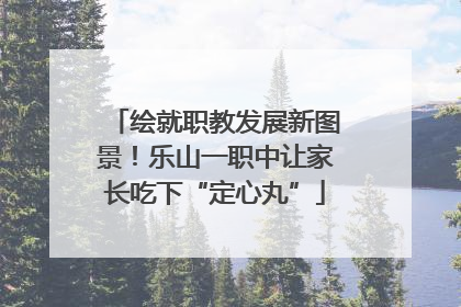 绘就职教发展新图景！乐山一职中让家长吃下“定心丸”
